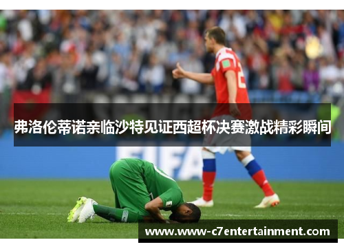 弗洛伦蒂诺亲临沙特见证西超杯决赛激战精彩瞬间