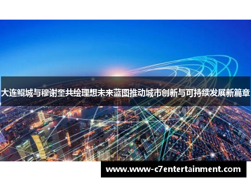 大连鲲城与穆谢奎共绘理想未来蓝图推动城市创新与可持续发展新篇章