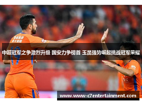 中超冠军之争激烈升级 国安力争榜首 玉昆强势崛起挑战冠军荣耀