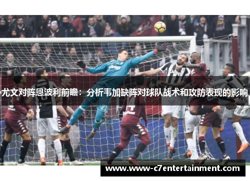 尤文对阵恩波利前瞻：分析韦加缺阵对球队战术和攻防表现的影响