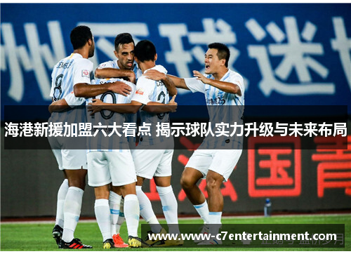 海港新援加盟六大看点 揭示球队实力升级与未来布局