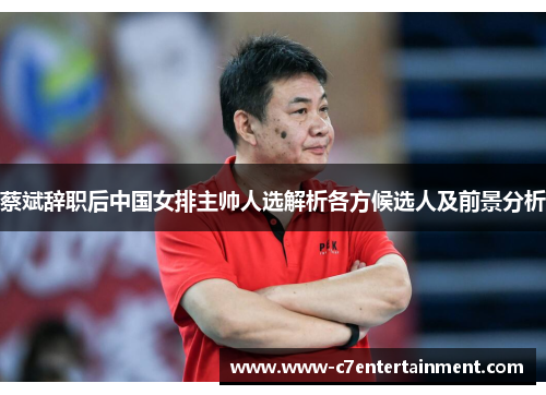 蔡斌辞职后中国女排主帅人选解析各方候选人及前景分析
