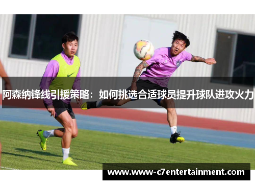 阿森纳锋线引援策略：如何挑选合适球员提升球队进攻火力