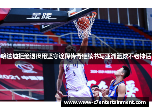 哈达迪拒绝退役用坚守诠释传奇继续书写亚洲篮球不老神话