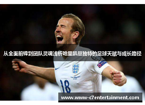 从全面前锋到团队灵魂浅析哈里凯恩独特的足球天赋与成长路径