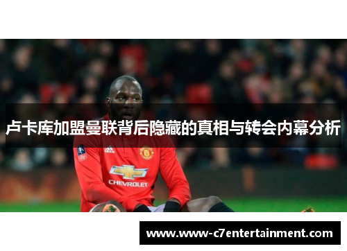 卢卡库加盟曼联背后隐藏的真相与转会内幕分析