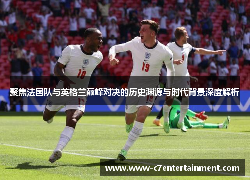 聚焦法国队与英格兰巅峰对决的历史渊源与时代背景深度解析