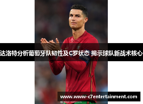 达洛特分析葡萄牙队韧性及C罗状态 揭示球队新战术核心