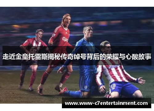 走近金童托雷斯揭秘传奇绰号背后的荣耀与心酸故事