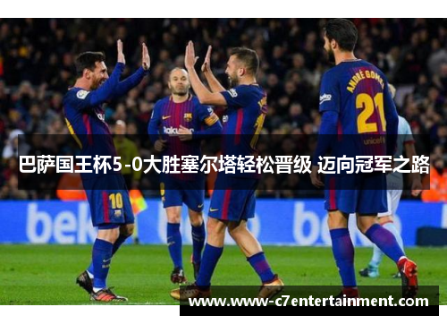 巴萨国王杯5-0大胜塞尔塔轻松晋级 迈向冠军之路