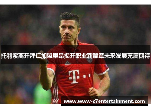 托利索离开拜仁加盟里昂揭开职业新篇章未来发展充满期待