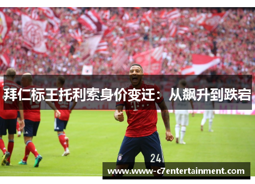 拜仁标王托利索身价变迁：从飙升到跌宕