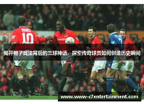 揭开帽子戏法背后的三球神话，探索传奇球员如何创造历史瞬间