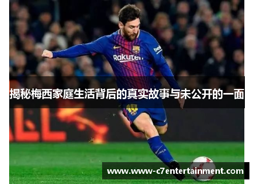 揭秘梅西家庭生活背后的真实故事与未公开的一面