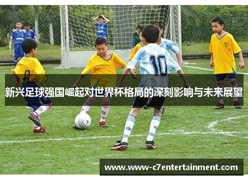 新兴足球强国崛起对世界杯格局的深刻影响与未来展望