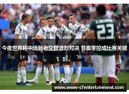 今夜世界杯中场新老交替激烈对决 节奏掌控成比赛关键
