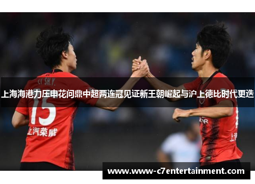 上海海港力压申花问鼎中超两连冠见证新王朝崛起与沪上德比时代更迭