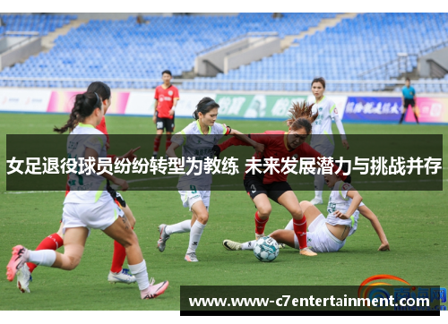 女足退役球员纷纷转型为教练 未来发展潜力与挑战并存
